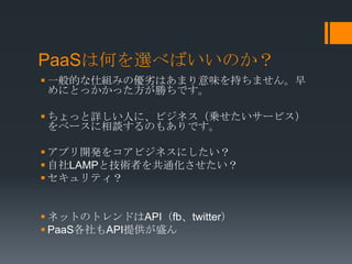 PaaSは何を選べばいいのか？
 一般的な仕組みの優劣はあまり意味を持ちません。早
  めにとっかかった方が勝ちです。

 ちょっと詳しい人に、ビジネス（乗せたいサービス）
  をベースに相談するのもありです。

 アプリ開発をコアビジネスにしたい？
 自社LAMPと技術者を共通化させたい？
 セキュリティ？


 ネットのトレンドはAPI（fb、twitter）
 PaaS各社もAPI提供が盛ん
 