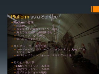 Platform as a Service
 Platformの意味
  鉄道駅
  重量挙げでは競技をおこなう場所
  海上で海底油田の掘削構造物
  「シャーシ」や「車台」
  何らかの作業エリア

 コンピュータ・通信分野
  ハードウェア、オペレーティングシステム、Javaプラッ
   トフォーム
  モバイルプラットフォーム、テレビゲーム機

 その他・転用例
  SNSプラットフォーム事業
  地域プラットフォーム事業
  新プラットフォーム戦略
 