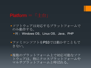 Platform ＝「土台」

ソフトウェアは対応するプラットフォームで
 のみ動作する。
  例： Windows OS、Linux OS、Java、PHP

ファミコンソフトをPS3では動かすこともで
 きない。

複数のプラットフォーム上で対応可能なソフ
 トウェアは、特にクロスプラットフォームや
 マルチプラットフォームと呼ばれる。
 