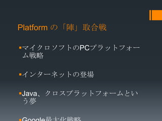 Platform の「陣」取合戦

マイクロソフトのPCプラットフォー
 ム戦略

インターネットの登場

Java、クロスプラットフォームとい
 う夢
 