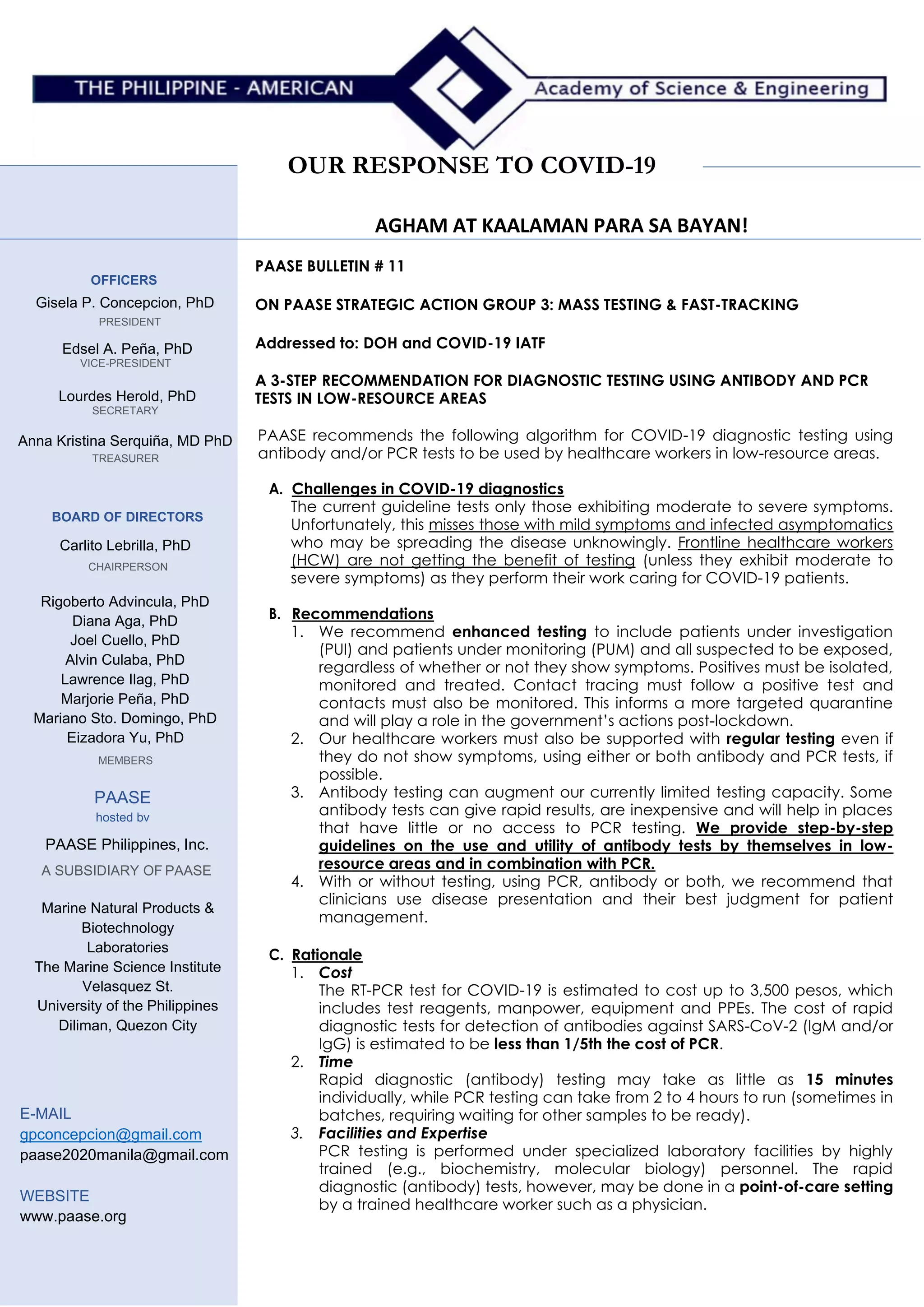 OUR RESPONSE TO COVID-19
AGHAM AT KAALAMAN PARA SA BAYAN!
OFFICERS
Gisela P. Concepcion, PhD
PRESIDENT
Edsel A. Peña, PhD
VICE-PRESIDENT
Lourdes Herold, PhD
SECRETARY
Anna Kristina Serquiña, MD PhD
TREASURER
BOARD OF DIRECTORS
Carlito Lebrilla, PhD
CHAIRPERSON
Rigoberto Advincula, PhD
Diana Aga, PhD
Joel Cuello, PhD
Alvin Culaba, PhD
Lawrence Ilag, PhD
Marjorie Peña, PhD
Mariano Sto. Domingo, PhD
Eizadora Yu, PhD
MEMBERS
PAASE
hosted bv
PAASE Philippines, Inc.
A SUBSIDIARY OF PAASE
Marine Natural Products &
Biotechnology
Laboratories
The Marine Science Institute
Velasquez St.
University of the Philippines
Diliman, Quezon City
E-MAIL
gpconcepcion@gmail.com
paase2020manila@gmail.com
WEBSITE
www.paase.org
PAASE BULLETIN # 11
ON PAASE STRATEGIC ACTION GROUP 3: MASS TESTING & FAST-TRACKING
Addressed to: DOH and COVID-19 IATF
A 3-STEP RECOMMENDATION FOR DIAGNOSTIC TESTING USING ANTIBODY AND PCR
TESTS IN LOW-RESOURCE AREAS
PAASE recommends the following algorithm for COVID-19 diagnostic testing using
antibody and/or PCR tests to be used by healthcare workers in low-resource areas.
A. Challenges in COVID-19 diagnostics
The current guideline tests only those exhibiting moderate to severe symptoms.
Unfortunately, this misses those with mild symptoms and infected asymptomatics
who may be spreading the disease unknowingly. Frontline healthcare workers
(HCW) are not getting the benefit of testing (unless they exhibit moderate to
severe symptoms) as they perform their work caring for COVID-19 patients.
B. Recommendations
1. We recommend enhanced testing to include patients under investigation
(PUI) and patients under monitoring (PUM) and all suspected to be exposed,
regardless of whether or not they show symptoms. Positives must be isolated,
monitored and treated. Contact tracing must follow a positive test and
contacts must also be monitored. This informs a more targeted quarantine
and will play a role in the government’s actions post-lockdown.
2. Our healthcare workers must also be supported with regular testing even if
they do not show symptoms, using either or both antibody and PCR tests, if
possible.
3. Antibody testing can augment our currently limited testing capacity. Some
antibody tests can give rapid results, are inexpensive and will help in places
that have little or no access to PCR testing. We provide step-by-step
guidelines on the use and utility of antibody tests by themselves in low-
resource areas and in combination with PCR.
4. With or without testing, using PCR, antibody or both, we recommend that
clinicians use disease presentation and their best judgment for patient
management.
C. Rationale
1. Cost
The RT-PCR test for COVID-19 is estimated to cost up to 3,500 pesos, which
includes test reagents, manpower, equipment and PPEs. The cost of rapid
diagnostic tests for detection of antibodies against SARS-CoV-2 (IgM and/or
IgG) is estimated to be less than 1/5th the cost of PCR.
2. Time
Rapid diagnostic (antibody) testing may take as little as 15 minutes
individually, while PCR testing can take from 2 to 4 hours to run (sometimes in
batches, requiring waiting for other samples to be ready).
3. Facilities and Expertise
PCR testing is performed under specialized laboratory facilities by highly
trained (e.g., biochemistry, molecular biology) personnel. The rapid
diagnostic (antibody) tests, however, may be done in a point-of-care setting
by a trained healthcare worker such as a physician.
 