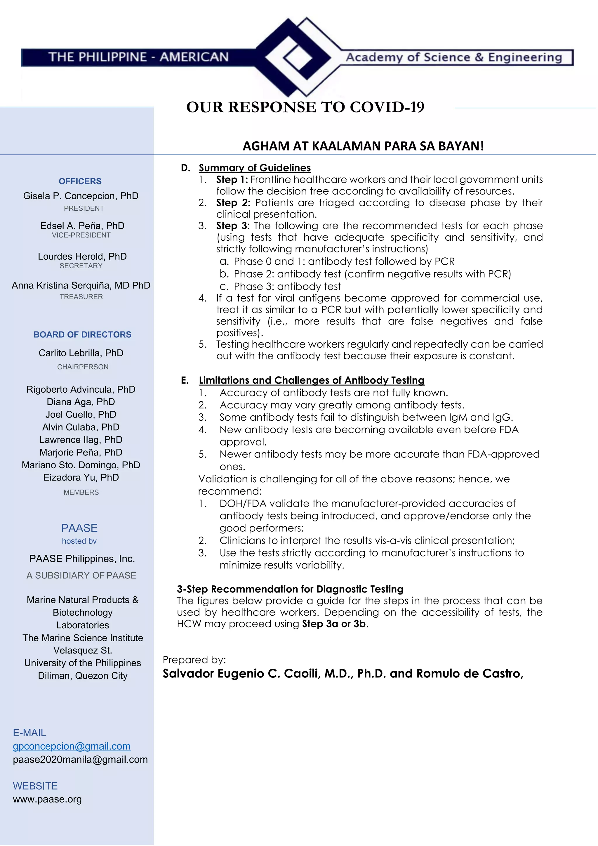 OUR RESPONSE TO COVID-19
AGHAM AT KAALAMAN PARA SA BAYAN!
OFFICERS
Gisela P. Concepcion, PhD
PRESIDENT
Edsel A. Peña, PhD
VICE-PRESIDENT
Lourdes Herold, PhD
SECRETARY
Anna Kristina Serquiña, MD PhD
TREASURER
BOARD OF DIRECTORS
Carlito Lebrilla, PhD
CHAIRPERSON
Rigoberto Advincula, PhD
Diana Aga, PhD
Joel Cuello, PhD
Alvin Culaba, PhD
Lawrence Ilag, PhD
Marjorie Peña, PhD
Mariano Sto. Domingo, PhD
Eizadora Yu, PhD
MEMBERS
PAASE
hosted bv
PAASE Philippines, Inc.
A SUBSIDIARY OF PAASE
Marine Natural Products &
Biotechnology
Laboratories
The Marine Science Institute
Velasquez St.
University of the Philippines
Diliman, Quezon City
E-MAIL
gpconcepcion@gmail.com
paase2020manila@gmail.com
WEBSITE
www.paase.org
D. Summary of Guidelines
1. Step 1: Frontline healthcare workers and their local government units
follow the decision tree according to availability of resources.
2. Step 2: Patients are triaged according to disease phase by their
clinical presentation.
3. Step 3: The following are the recommended tests for each phase
(using tests that have adequate specificity and sensitivity, and
strictly following manufacturer’s instructions)
a. Phase 0 and 1: antibody test followed by PCR
b. Phase 2: antibody test (confirm negative results with PCR)
c. Phase 3: antibody test
4. If a test for viral antigens become approved for commercial use,
treat it as similar to a PCR but with potentially lower specificity and
sensitivity (i.e., more results that are false negatives and false
positives).
5. Testing healthcare workers regularly and repeatedly can be carried
out with the antibody test because their exposure is constant.
E. Limitations and Challenges of Antibody Testing
1. Accuracy of antibody tests are not fully known.
2. Accuracy may vary greatly among antibody tests.
3. Some antibody tests fail to distinguish between IgM and IgG.
4. New antibody tests are becoming available even before FDA
approval.
5. Newer antibody tests may be more accurate than FDA-approved
ones.
Validation is challenging for all of the above reasons; hence, we
recommend:
1. DOH/FDA validate the manufacturer-provided accuracies of
antibody tests being introduced, and approve/endorse only the
good performers;
2. Clinicians to interpret the results vis-a-vis clinical presentation;
3. Use the tests strictly according to manufacturer’s instructions to
minimize results variability.
3-Step Recommendation for Diagnostic Testing
The figures below provide a guide for the steps in the process that can be
used by healthcare workers. Depending on the accessibility of tests, the
HCW may proceed using Step 3a or 3b.
Prepared by:
Salvador Eugenio C. Caoili, M.D., Ph.D. and Romulo de Castro,
Ph.D.
E-mail: badong@post.upm.edu; rdcastro@usa.edu.ph Mobile: SECC (0917)
5861444, RdC (0995) 956 6505
 