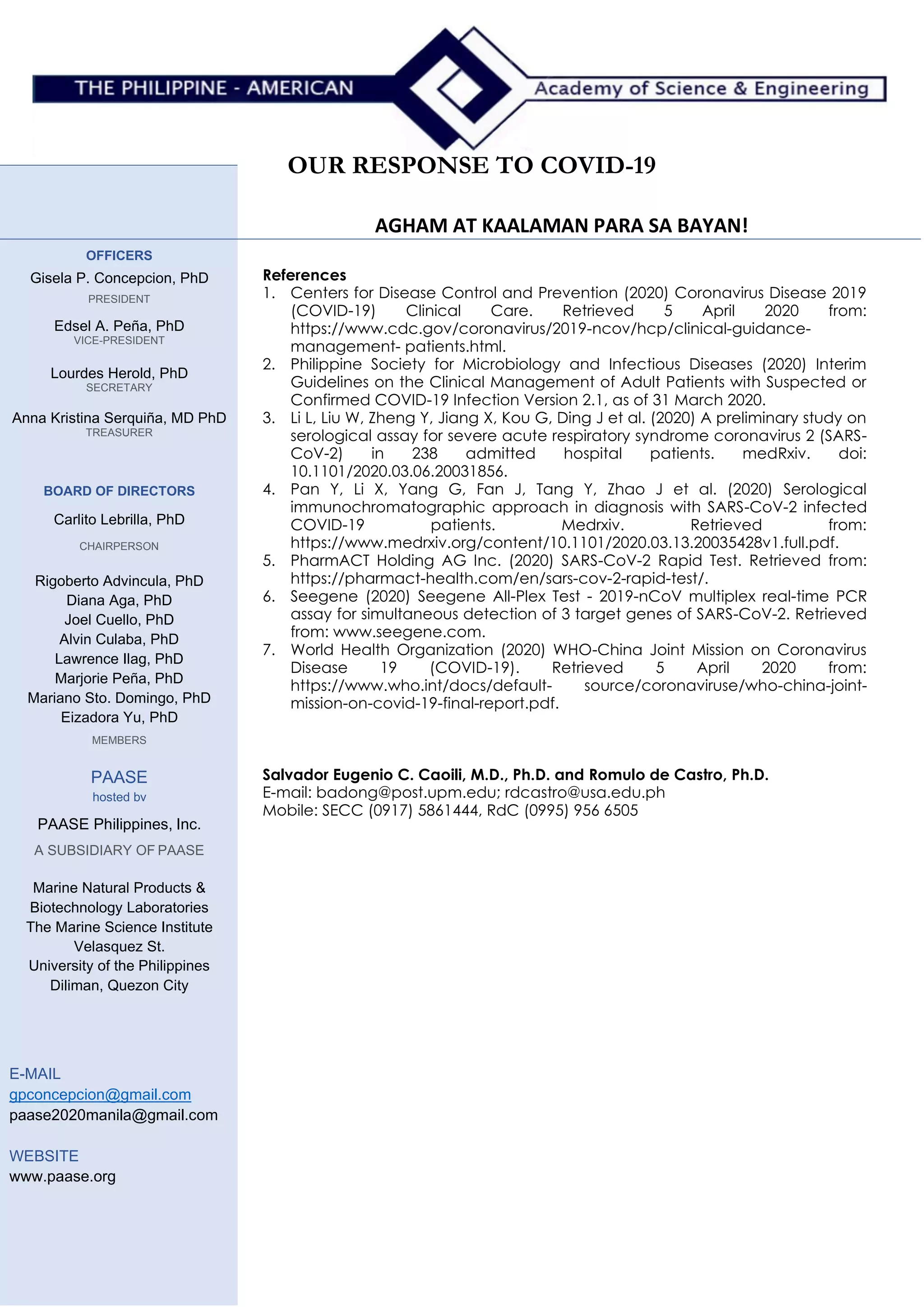 OUR RESPONSE TO COVID-19
AGHAM AT KAALAMAN PARA SA BAYAN!
OFFICERS
Gisela P. Concepcion, PhD
PRESIDENT
Edsel A. Peña, PhD
VICE-PRESIDENT
Lourdes Herold, PhD
SECRETARY
Anna Kristina Serquiña, MD PhD
TREASURER
BOARD OF DIRECTORS
Carlito Lebrilla, PhD
CHAIRPERSON
Rigoberto Advincula, PhD
Diana Aga, PhD
Joel Cuello, PhD
Alvin Culaba, PhD
Lawrence Ilag, PhD
Marjorie Peña, PhD
Mariano Sto. Domingo, PhD
Eizadora Yu, PhD
MEMBERS
PAASE
hosted bv
PAASE Philippines, Inc.
A SUBSIDIARY OF PAASE
Marine Natural Products &
Biotechnology Laboratories
The Marine Science Institute
Velasquez St.
University of the Philippines
Diliman, Quezon City
E-MAIL
gpconcepcion@gmail.com
paase2020manila@gmail.com
WEBSITE
www.paase.org
References
1. Centers for Disease Control and Prevention (2020) Coronavirus Disease 2019
(COVID-19) Clinical Care. Retrieved 5 April 2020 from:
https://www.cdc.gov/coronavirus/2019-ncov/hcp/clinical-guidance-
management- patients.html.
2. Philippine Society for Microbiology and Infectious Diseases (2020) Interim
Guidelines on the Clinical Management of Adult Patients with Suspected or
Confirmed COVID-19 Infection Version 2.1, as of 31 March 2020.
3. Li L, Liu W, Zheng Y, Jiang X, Kou G, Ding J et al. (2020) A preliminary study on
serological assay for severe acute respiratory syndrome coronavirus 2 (SARS-
CoV-2) in 238 admitted hospital patients. medRxiv. doi:
10.1101/2020.03.06.20031856.
4. Pan Y, Li X, Yang G, Fan J, Tang Y, Zhao J et al. (2020) Serological
immunochromatographic approach in diagnosis with SARS-CoV-2 infected
COVID-19 patients. Medrxiv. Retrieved from:
https://www.medrxiv.org/content/10.1101/2020.03.13.20035428v1.full.pdf.
5. PharmACT Holding AG Inc. (2020) SARS-CoV-2 Rapid Test. Retrieved from:
https://pharmact-health.com/en/sars-cov-2-rapid-test/.
6. Seegene (2020) Seegene All-Plex Test - 2019-nCoV multiplex real-time PCR
assay for simultaneous detection of 3 target genes of SARS-CoV-2. Retrieved
from: www.seegene.com.
7. World Health Organization (2020) WHO-China Joint Mission on Coronavirus
Disease 19 (COVID-19). Retrieved 5 April 2020 from:
https://www.who.int/docs/default- source/coronaviruse/who-china-joint-
mission-on-covid-19-final-report.pdf.
Salvador Eugenio C. Caoili, M.D., Ph.D. and Romulo de Castro, Ph.D.
E-mail: badong@post.upm.edu; rdcastro@usa.edu.ph
Mobile: SECC (0917) 5861444, RdC (0995) 956 6505
 