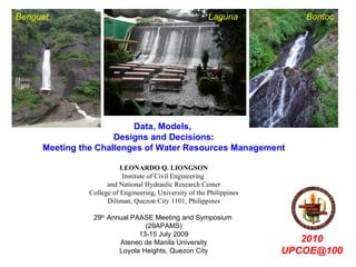 Benguet                                                  Laguna           Bontoc




                         Data, Models,
                     Designs and Decisions:
     Meeting the Challenges of Water Resources Management

                          LEONARDO Q. LIONGSON
                          Institute of Civil Engineering
                     and National Hydraulic Research Center
               College of Engineering, University of the Philippines
                     Diliman, Quezon City 1101, Philippines

                29th Annual PAASE Meeting and Symposium
                                (29APAMS)
                              13-15 July 2009
                        Ateneo de Manila University                       2010
                        Loyola Heights, Quezon City                    UPCOE@100
 