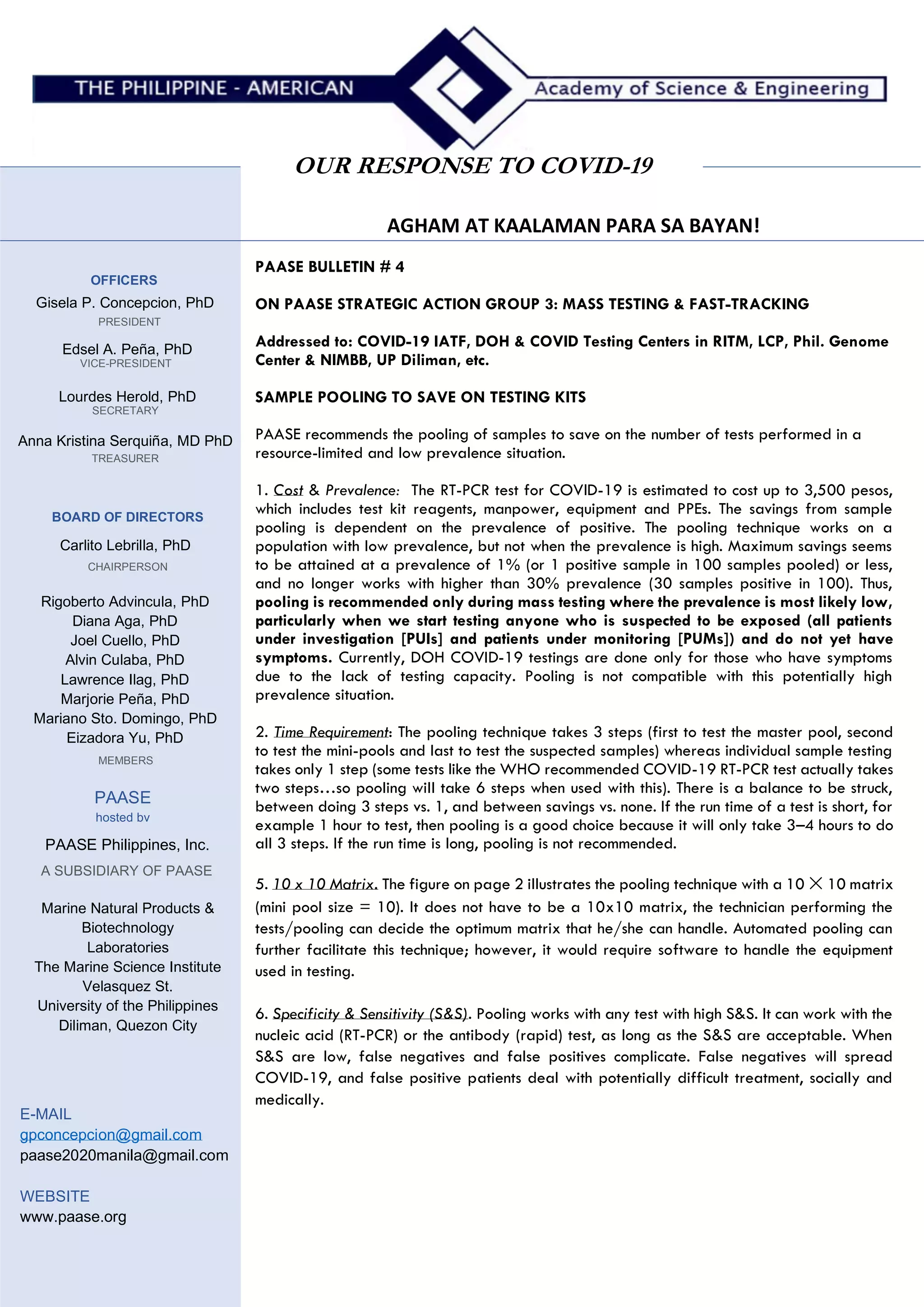 AGHAM AT KAALAMAN PARA SA BAYAN!
OUR RESPONSE TO COVID-19
MEMBERS
OFFICERS
Gisela P. Concepcion, PhD
PRESIDENT
Edsel A. Peña, PhD
VICE-PRESIDENT
Lourdes Herold, PhD
SECRETARY
Anna Kristina Serquiña, MD PhD
TREASURER
BOARD OF DIRECTORS
Carlito Lebrilla, PhD
CHAIRPERSON
Rigoberto Advincula, PhD
Diana Aga, PhD
Joel Cuello, PhD
Alvin Culaba, PhD
Lawrence Ilag, PhD
Marjorie Peña, PhD
Mariano Sto. Domingo, PhD
Eizadora Yu, PhD
PAASE
hosted bv
PAASE Philippines, Inc.
A SUBSIDIARY OF PAASE
Marine Natural Products &
Biotechnology
Laboratories
The Marine Science Institute
Velasquez St.
University of the Philippines
Diliman, Quezon City
E-MAIL
gpconcepcion@gmail.com
paase2020manila@gmail.com
WEBSITE
www.paase.org
PAASE BULLETIN # 4
ON PAASE STRATEGIC ACTION GROUP 3: MASS TESTING & FAST-TRACKING
Addressed to: COVID-19 IATF, DOH & COVID Testing Centers in RITM, LCP, Phil. Genome
Center & NIMBB, UP Diliman, etc.
SAMPLE POOLING TO SAVE ON TESTING KITS
PAASE recommends the pooling of samples to save on the number of tests performed in a
resource-limited and low prevalence situation.
1. Cost & Prevalence: The RT-PCR test for COVID-19 is estimated to cost up to 3,500 pesos,
which includes test kit reagents, manpower, equipment and PPEs. The savings from sample
pooling is dependent on the prevalence of positive. The pooling technique works on a
population with low prevalence, but not when the prevalence is high. Maximum savings seems
to be attained at a prevalence of 1% (or 1 positive sample in 100 samples pooled) or less,
and no longer works with higher than 30% prevalence (30 samples positive in 100). Thus,
pooling is recommended only during mass testing where the prevalence is most likely low,
particularly when we start testing anyone who is suspected to be exposed (all patients
under investigation [PUIs] and patients under monitoring [PUMs]) and do not yet have
symptoms. Currently, DOH COVID-19 testings are done only for those who have symptoms
due to the lack of testing capacity. Pooling is not compatible with this potentially high
prevalence situation.
2. Time Requirement: The pooling technique takes 3 steps (first to test the master pool, second
to test the mini-pools and last to test the suspected samples) whereas individual sample testing
takes only 1 step (some tests like the WHO recommended COVID-19 RT-PCR test actually takes
two steps…so pooling will take 6 steps when used with this). There is a balance to be struck,
between doing 3 steps vs. 1, and between savings vs. none. If the run time of a test is short, for
example 1 hour to test, then pooling is a good choice because it will only take 3–4 hours to do
all 3 steps. If the run time is long, pooling is not recommended.
5. 10 x 10 Matrix. The figure on page 2 illustrates the pooling technique with a 10 ✕ 10 matrix
(mini pool size = 10). It does not have to be a 10x10 matrix, the technician performing the
tests/pooling can decide the optimum matrix that he/she can handle. Automated pooling can
further facilitate this technique; however, it would require software to handle the equipment
used in testing.
6. Specificity & Sensitivity (S&S). Pooling works with any test with high S&S. It can work with the
nucleic acid (RT-PCR) or the antibody (rapid) test, as long as the S&S are acceptable. When
S&S are low, false negatives and false positives complicate. False negatives will spread
COVID-19, and false positive patients deal with potentially difficult treatment, socially and
medically.
 
