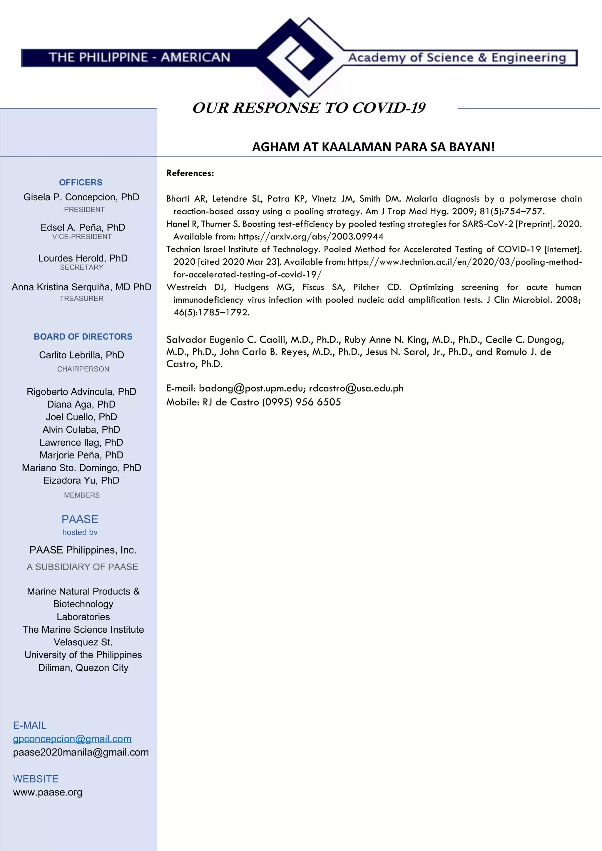 AGHAM AT KAALAMAN PARA SA BAYAN!
OUR RESPONSE TO COVID-19
MEMBERS
OFFICERS
Gisela P. Concepcion, PhD
PRESIDENT
Edsel A. Peña, PhD
VICE-PRESIDENT
Lourdes Herold, PhD
SECRETARY
Anna Kristina Serquiña, MD PhD
TREASURER
BOARD OF DIRECTORS
Carlito Lebrilla, PhD
CHAIRPERSON
Rigoberto Advincula, PhD
Diana Aga, PhD
Joel Cuello, PhD
Alvin Culaba, PhD
Lawrence Ilag, PhD
Marjorie Peña, PhD
Mariano Sto. Domingo, PhD
Eizadora Yu, PhD
PAASE
hosted bv
PAASE Philippines, Inc.
A SUBSIDIARY OF PAASE
Marine Natural Products &
Biotechnology
Laboratories
The Marine Science Institute
Velasquez St.
University of the Philippines
Diliman, Quezon City
E-MAIL
gpconcepcion@gmail.com
paase2020manila@gmail.com
WEBSITE
www.paase.org
References:
Bharti AR, Letendre SL, Patra KP, Vinetz JM, Smith DM. Malaria diagnosis by a polymerase chain
reaction-based assay using a pooling strategy. Am J Trop Med Hyg. 2009; 81(5):754–757.
Hanel R, Thurner S. Boosting test-efficiency by pooled testing strategies for SARS-CoV-2 [Preprint]. 2020.
Available from: https://arxiv.org/abs/2003.09944
Technion Israel Institute of Technology. Pooled Method for Accelerated Testing of COVID-19 [Internet].
2020 [cited 2020 Mar 23]. Available from: https://www.technion.ac.il/en/2020/03/pooling-method-
for-accelerated-testing-of-covid-19/
Westreich DJ, Hudgens MG, Fiscus SA, Pilcher CD. Optimizing screening for acute human
immunodeficiency virus infection with pooled nucleic acid amplification tests. J Clin Microbiol. 2008;
46(5):1785–1792.
Salvador Eugenio C. Caoili, M.D., Ph.D., Ruby Anne N. King, M.D., Ph.D., Cecile C. Dungog,
M.D., Ph.D., John Carlo B. Reyes, M.D., Ph.D., Jesus N. Sarol, Jr., Ph.D., and Romulo J. de
Castro, Ph.D.
E-mail: badong@post.upm.edu; rdcastro@usa.edu.ph
Mobile: RJ de Castro (0995) 956 6505
 