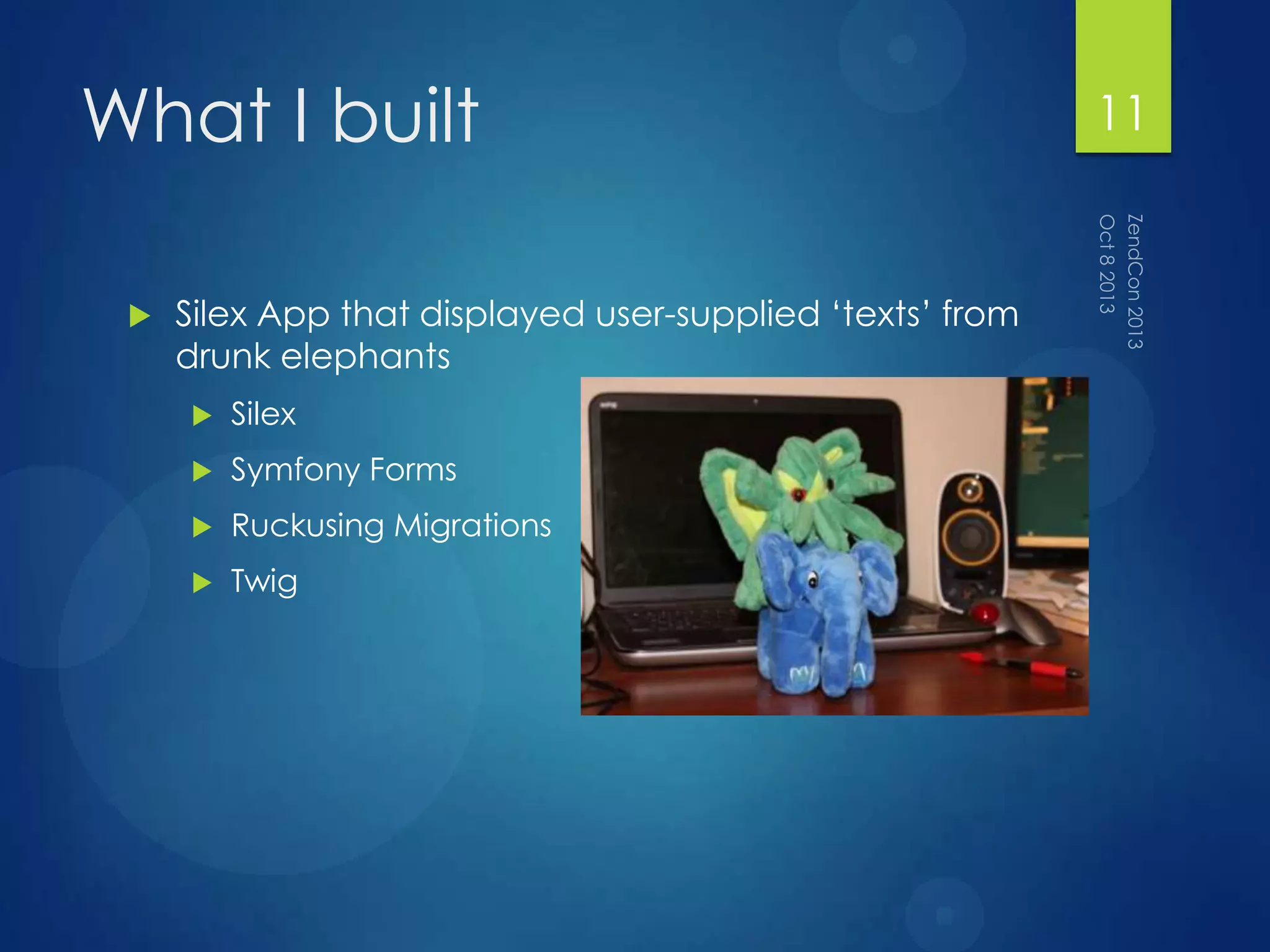 What I built
 Silex App that displayed user-supplied „texts‟ from
drunk elephants
 Silex
 Symfony Forms
 Ruckusing Migrations
 Twig
11
 