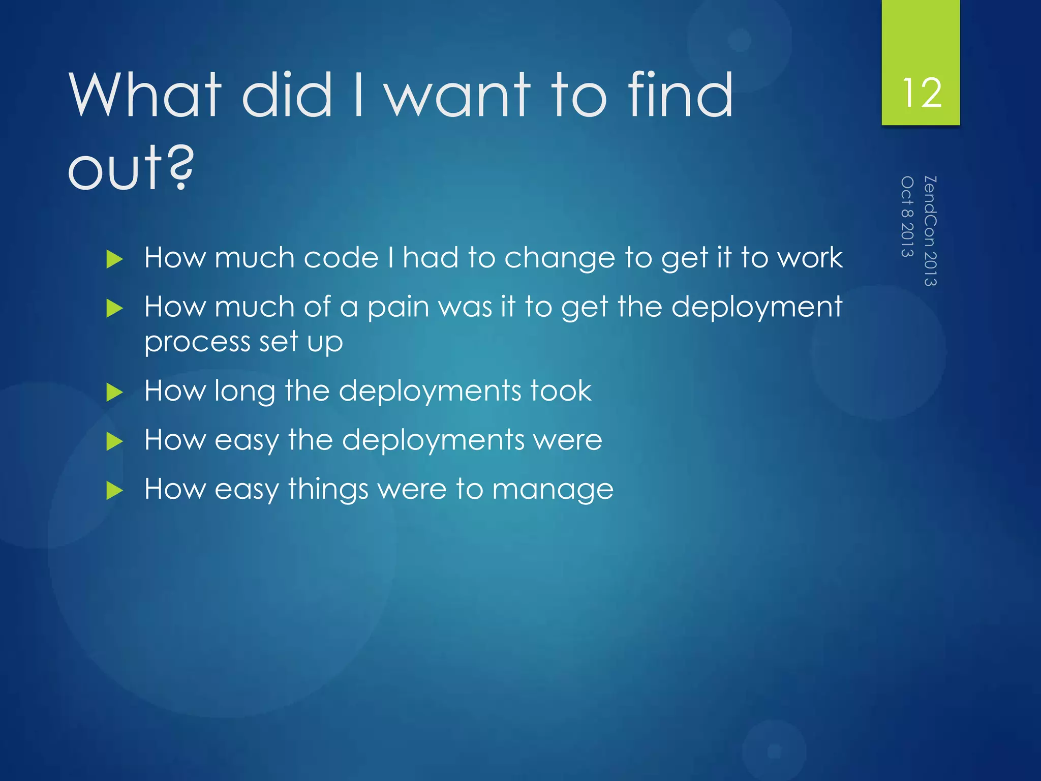 What did I want to find
out?
 How much code I had to change to get it to work
 How much of a pain was it to get the deployment
process set up
 How long the deployments took
 How easy the deployments were
 How easy things were to manage
12
 