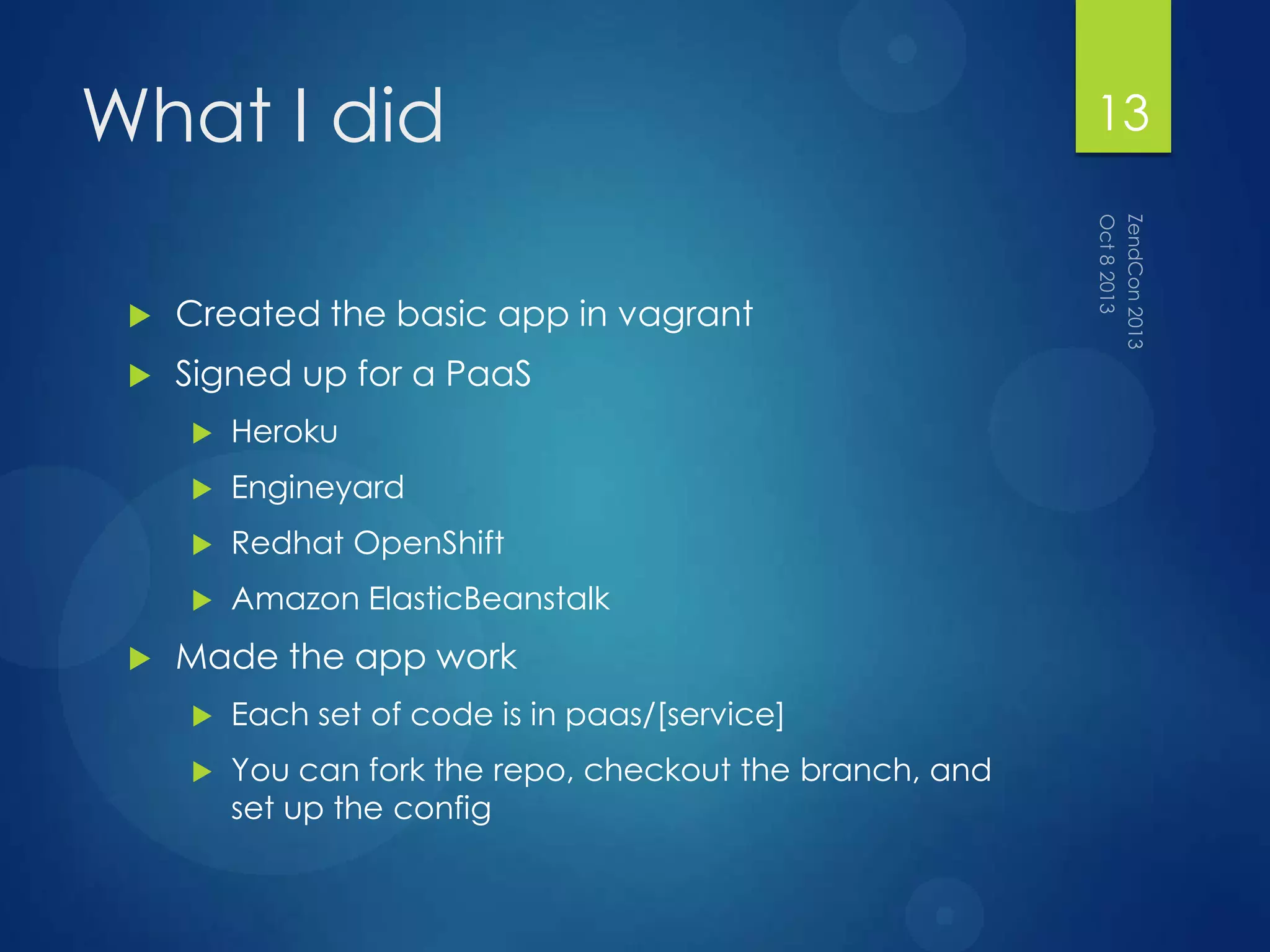 What I did
 Created the basic app in vagrant
 Signed up for a PaaS
 Heroku
 Engineyard
 Redhat OpenShift
 Amazon ElasticBeanstalk
 Made the app work
 Each set of code is in paas/[service]
 You can fork the repo, checkout the branch, and
set up the config
13
 