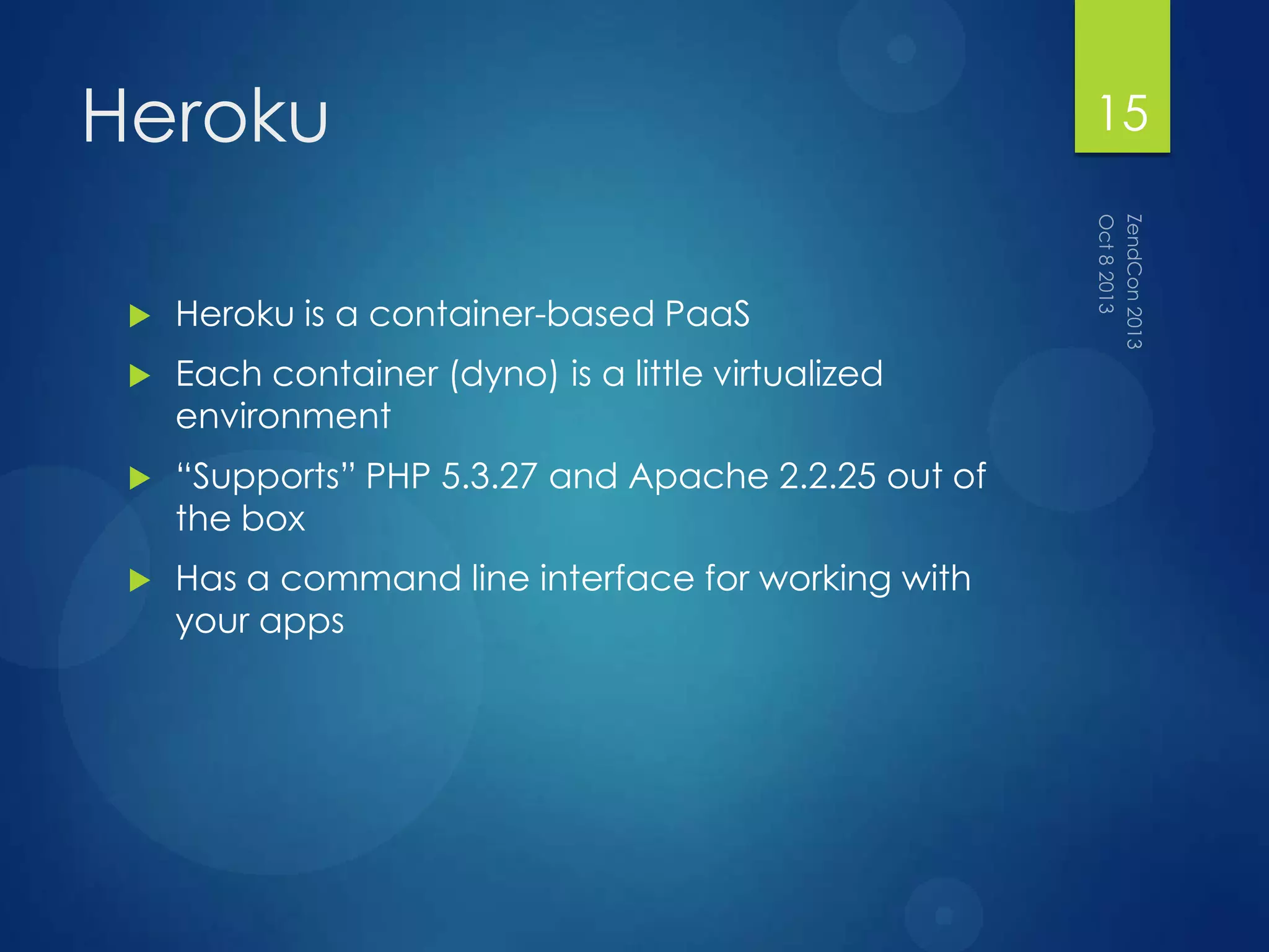 Heroku
 Heroku is a container-based PaaS
 Each container (dyno) is a little virtualized
environment
 “Supports” PHP 5.3.27 and Apache 2.2.25 out of
the box
 Has a command line interface for working with
your apps
15
 