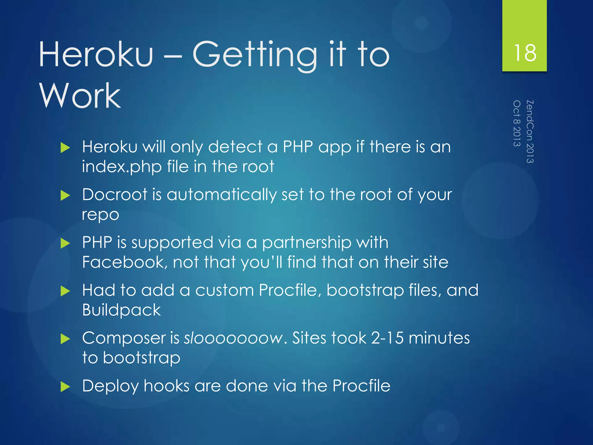 Heroku – Getting it to
Work
 Heroku will only detect a PHP app if there is an
index.php file in the root
 Docroot is automatically set to the root of your
repo
 PHP is supported via a partnership with
Facebook, not that you‟ll find that on their site
 Had to add a custom Procfile, bootstrap files, and
Buildpack
 Composer is slooooooow. Sites took 2-15 minutes
to bootstrap
 Deploy hooks are done via the Procfile
18
 