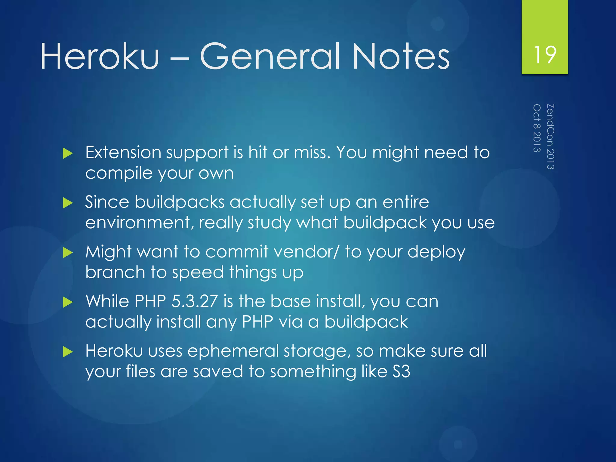 Heroku – General Notes
 Extension support is hit or miss. You might need to
compile your own
 Since buildpacks actually set up an entire
environment, really study what buildpack you use
 Might want to commit vendor/ to your deploy
branch to speed things up
 While PHP 5.3.27 is the base install, you can
actually install any PHP via a buildpack
 Heroku uses ephemeral storage, so make sure all
your files are saved to something like S3
19
 
