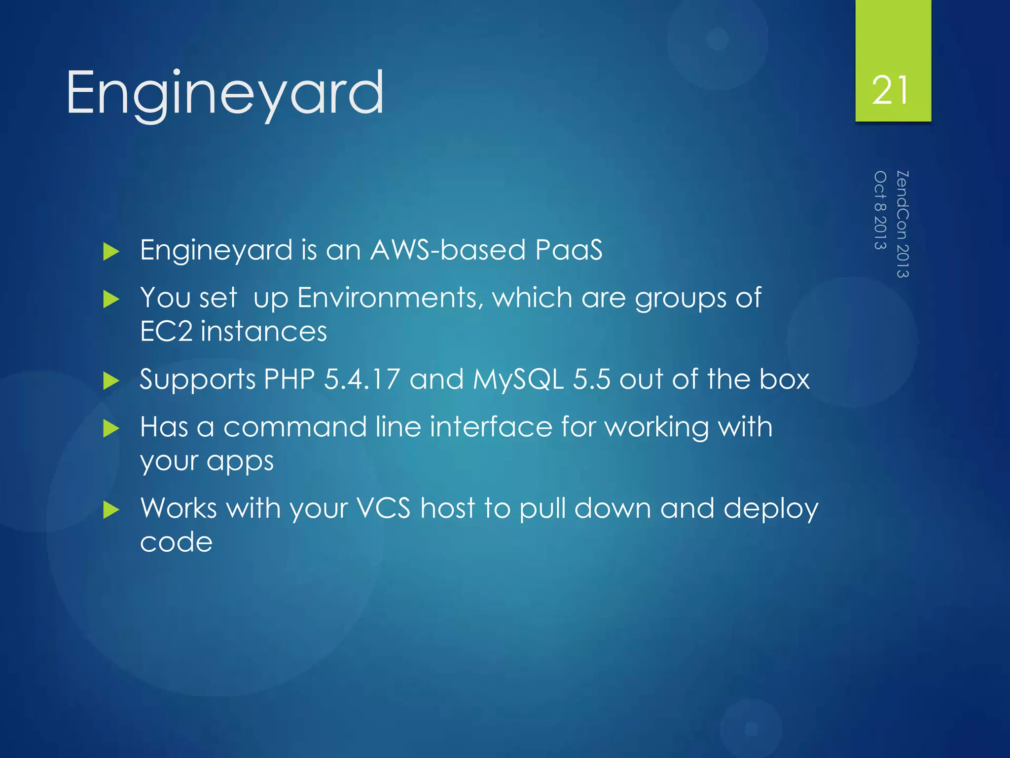Engineyard
 Engineyard is an AWS-based PaaS
 You set up Environments, which are groups of
EC2 instances
 Supports PHP 5.4.17 and MySQL 5.5 out of the box
 Has a command line interface for working with
your apps
 Works with your VCS host to pull down and deploy
code
21
 