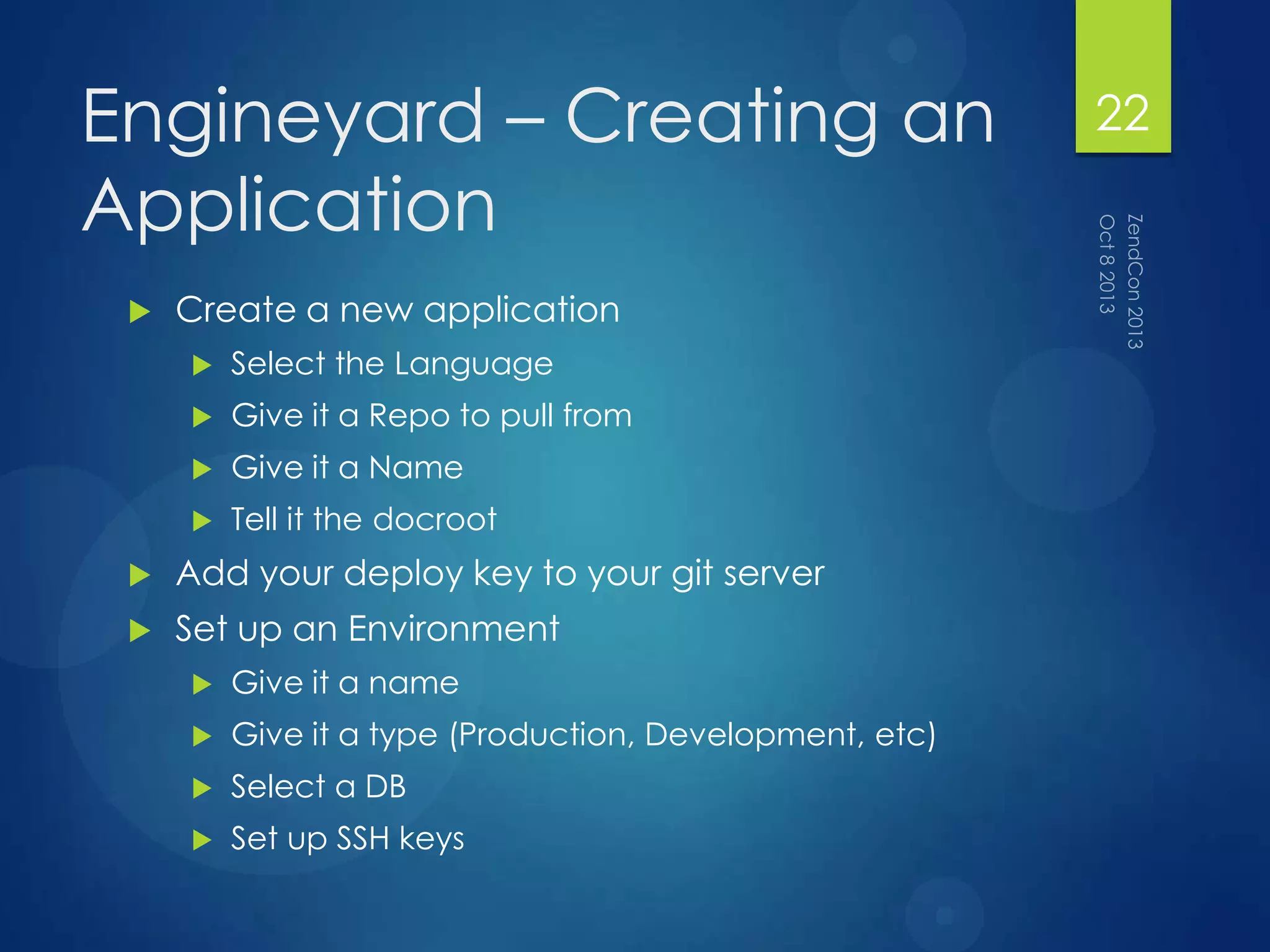 Engineyard – Creating an
Application
 Create a new application
 Select the Language
 Give it a Repo to pull from
 Give it a Name
 Tell it the docroot
 Add your deploy key to your git server
 Set up an Environment
 Give it a name
 Give it a type (Production, Development, etc)
 Select a DB
 Set up SSH keys
22
 