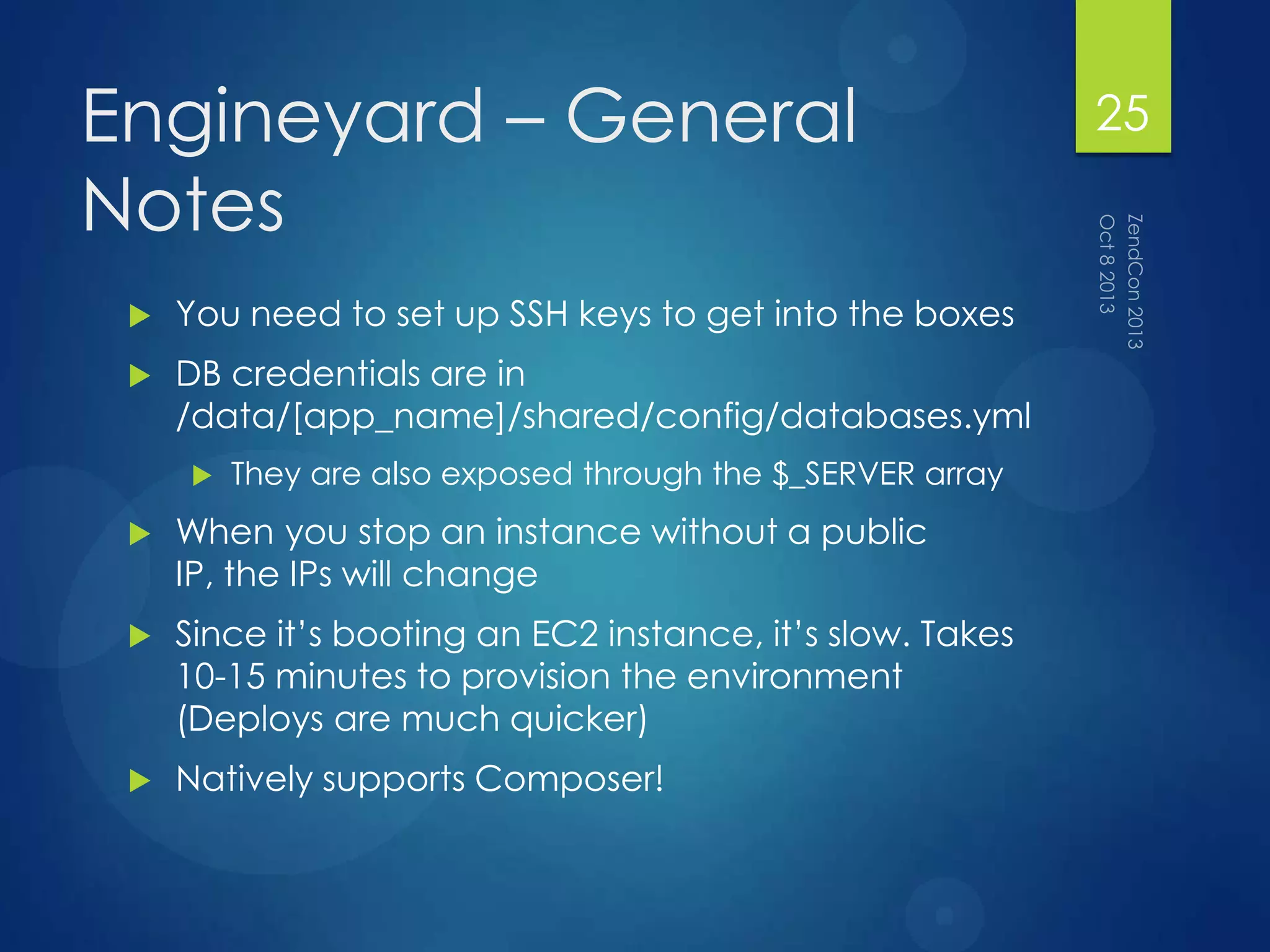Engineyard – General
Notes
 You need to set up SSH keys to get into the boxes
 DB credentials are in
/data/[app_name]/shared/config/databases.yml
 They are also exposed through the $_SERVER array
 When you stop an instance without a public
IP, the IPs will change
 Since it‟s booting an EC2 instance, it‟s slow. Takes
10-15 minutes to provision the environment
(Deploys are much quicker)
 Natively supports Composer!
25
 