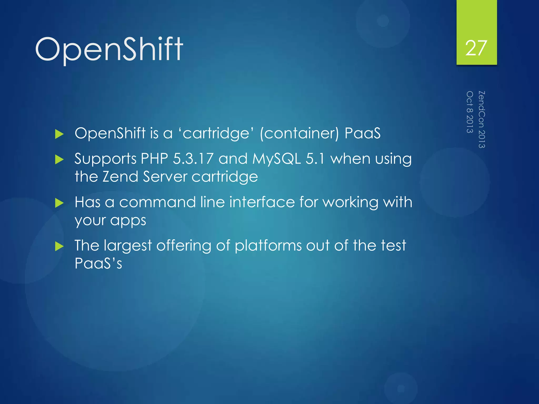 OpenShift
 OpenShift is a „cartridge‟ (container) PaaS
 Supports PHP 5.3.17 and MySQL 5.1 when using
the Zend Server cartridge
 Has a command line interface for working with
your apps
 The largest offering of platforms out of the test
PaaS‟s
27
 