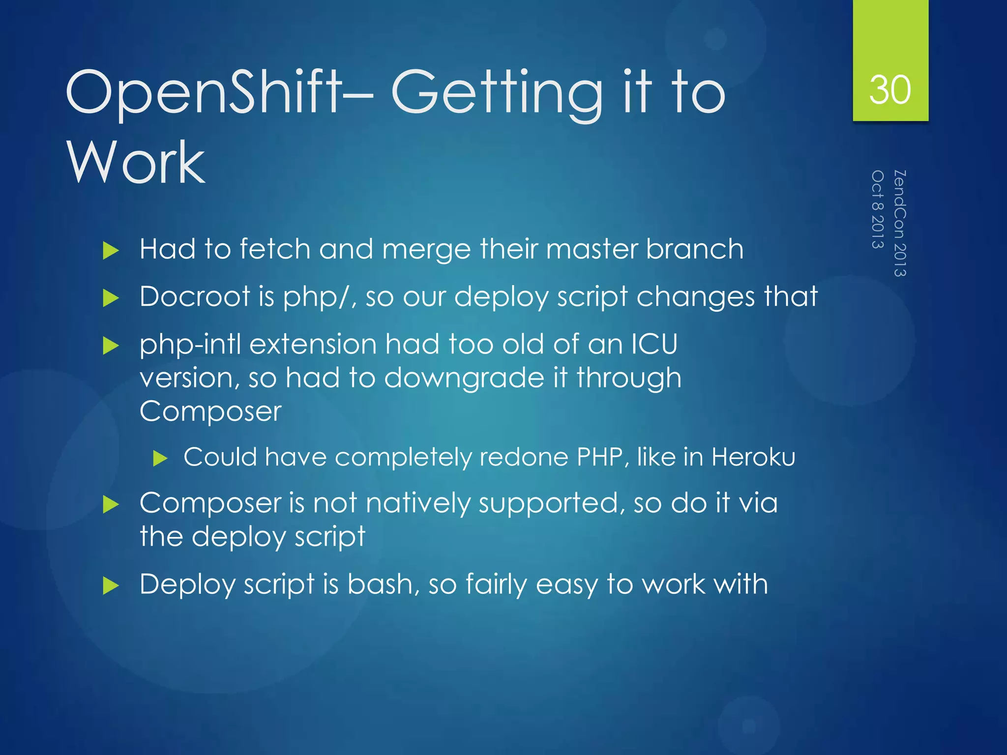 OpenShift– Getting it to
Work
 Had to fetch and merge their master branch
 Docroot is php/, so our deploy script changes that
 php-intl extension had too old of an ICU
version, so had to downgrade it through
Composer
 Could have completely redone PHP, like in Heroku
 Composer is not natively supported, so do it via
the deploy script
 Deploy script is bash, so fairly easy to work with
30
 