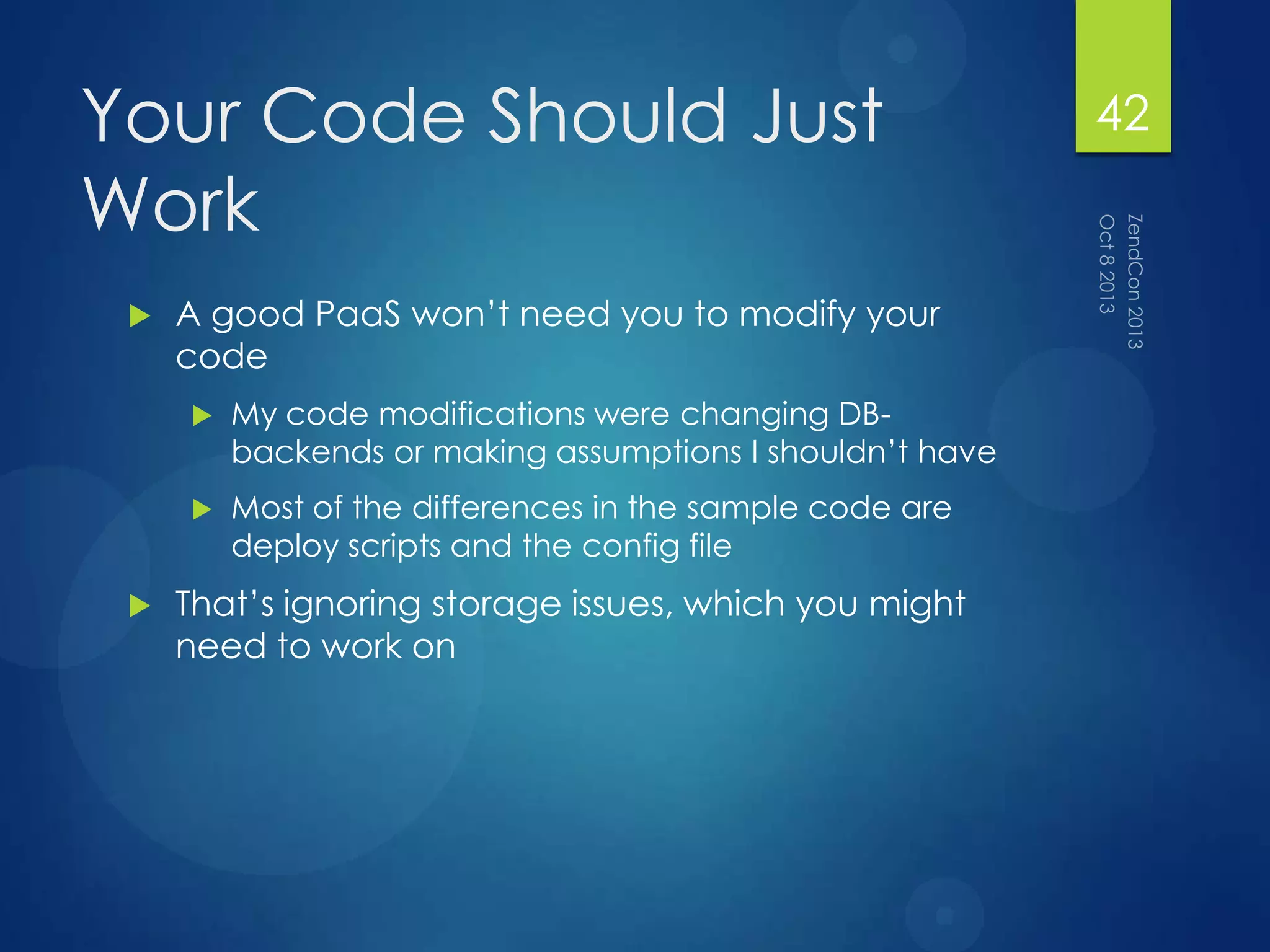 Your Code Should Just
Work
 A good PaaS won‟t need you to modify your
code
 My code modifications were changing DB-
backends or making assumptions I shouldn‟t have
 Most of the differences in the sample code are
deploy scripts and the config file
 That‟s ignoring storage issues, which you might
need to work on
42
 