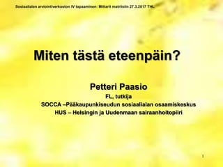 Sosiaalialan arviointiverkoston IV tapaaminen: Mittarit matriisiin 27.3.2017 THL
Miten tästä eteenpäin?
Petteri Paasio
FL, tutkija
SOCCA –Pääkaupunkiseudun sosiaalialan osaamiskeskus
HUS – Helsingin ja Uudenmaan sairaanhoitopiiri
1
 