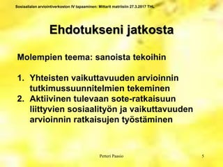 Sosiaalialan arviointiverkoston IV tapaaminen: Mittarit matriisiin 27.3.2017 THL
Ehdotukseni jatkosta
5Petteri Paasio
Molempien teema: sanoista tekoihin
1. Yhteisten vaikuttavuuden arvioinnin
tutkimussuunnitelmien tekeminen
2. Aktiivinen tulevaan sote-ratkaisuun
liittyvien sosiaalityön ja vaikuttavuuden
arvioinnin ratkaisujen työstäminen
 