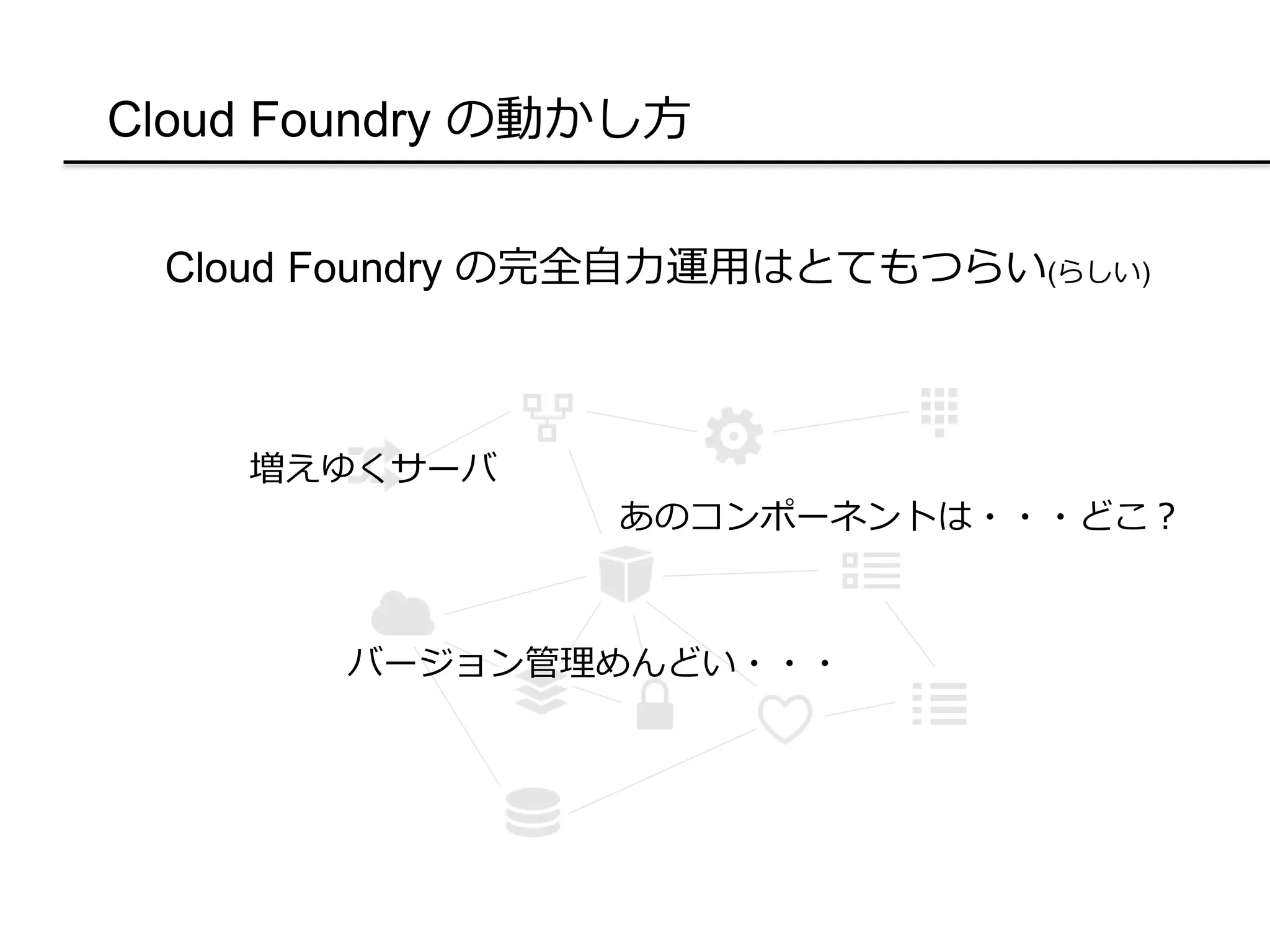 Cloud Foundry の動かし方
Cloud Foundry の完全自力運用はとてもつらい(らしい)
増えゆくサーバ
あのコンポーネントは・・・どこ？
バージョン管理めんどい・・・
 