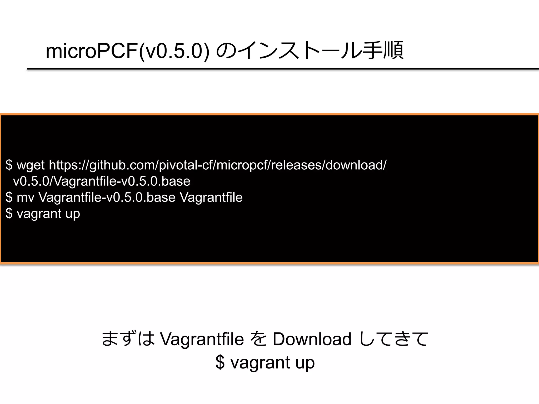 microPCF(v0.5.0) のインストール手順
$ wget https://github.com/pivotal-cf/micropcf/releases/download/
v0.5.0/Vagrantfile-v0.5.0.base
$ mv Vagrantfile-v0.5.0.base Vagrantfile
$ vagrant up
まずは Vagrantfile を Download してきて
$ vagrant up
 