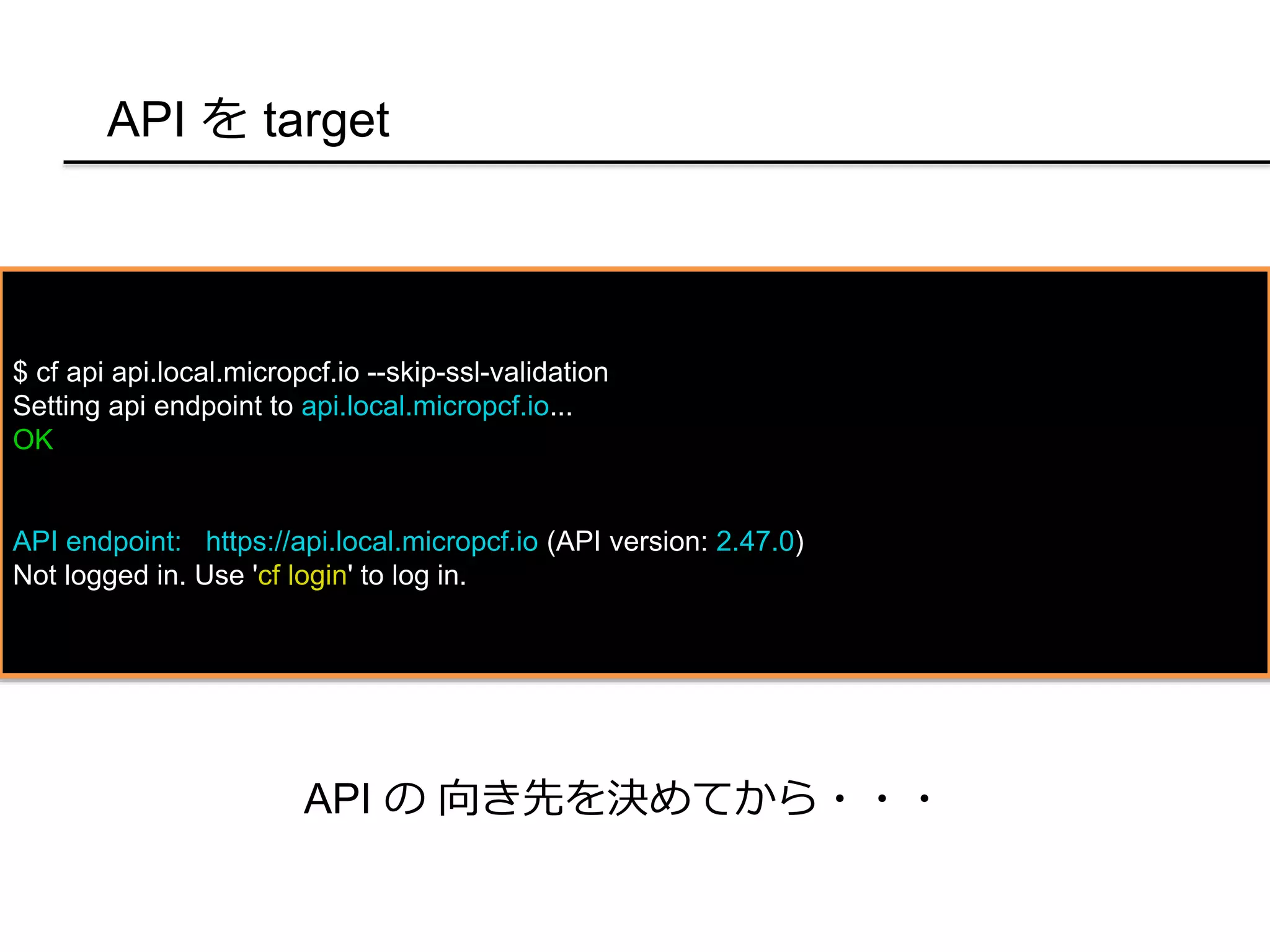 API を target
$ cf api api.local.micropcf.io --skip-ssl-validation
Setting api endpoint to api.local.micropcf.io...
OK
API endpoint: https://api.local.micropcf.io (API version: 2.47.0)
Not logged in. Use 'cf login' to log in.
API の 向き先を決めてから・・・
 