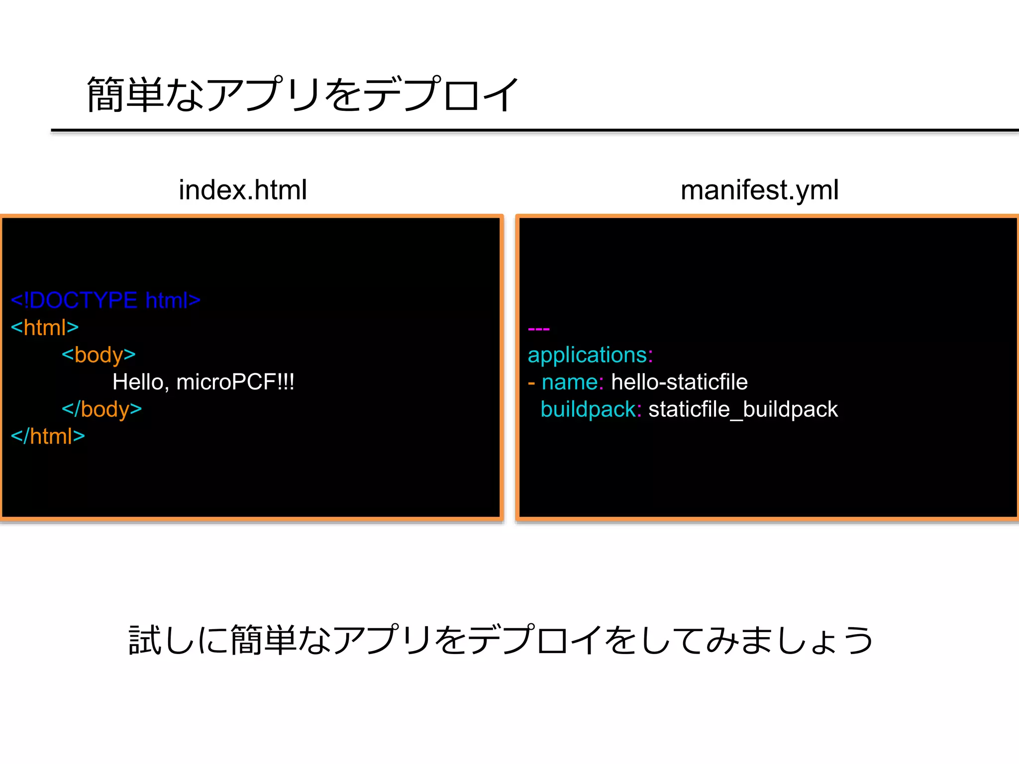 簡単なアプリをデプロイ
<!DOCTYPE html>
<html>
<body>
Hello, microPCF!!!
</body>
</html>
試しに簡単なアプリをデプロイをしてみましょう
index.html
---
applications:
- name: hello-staticfile
buildpack: staticfile_buildpack
manifest.yml
 