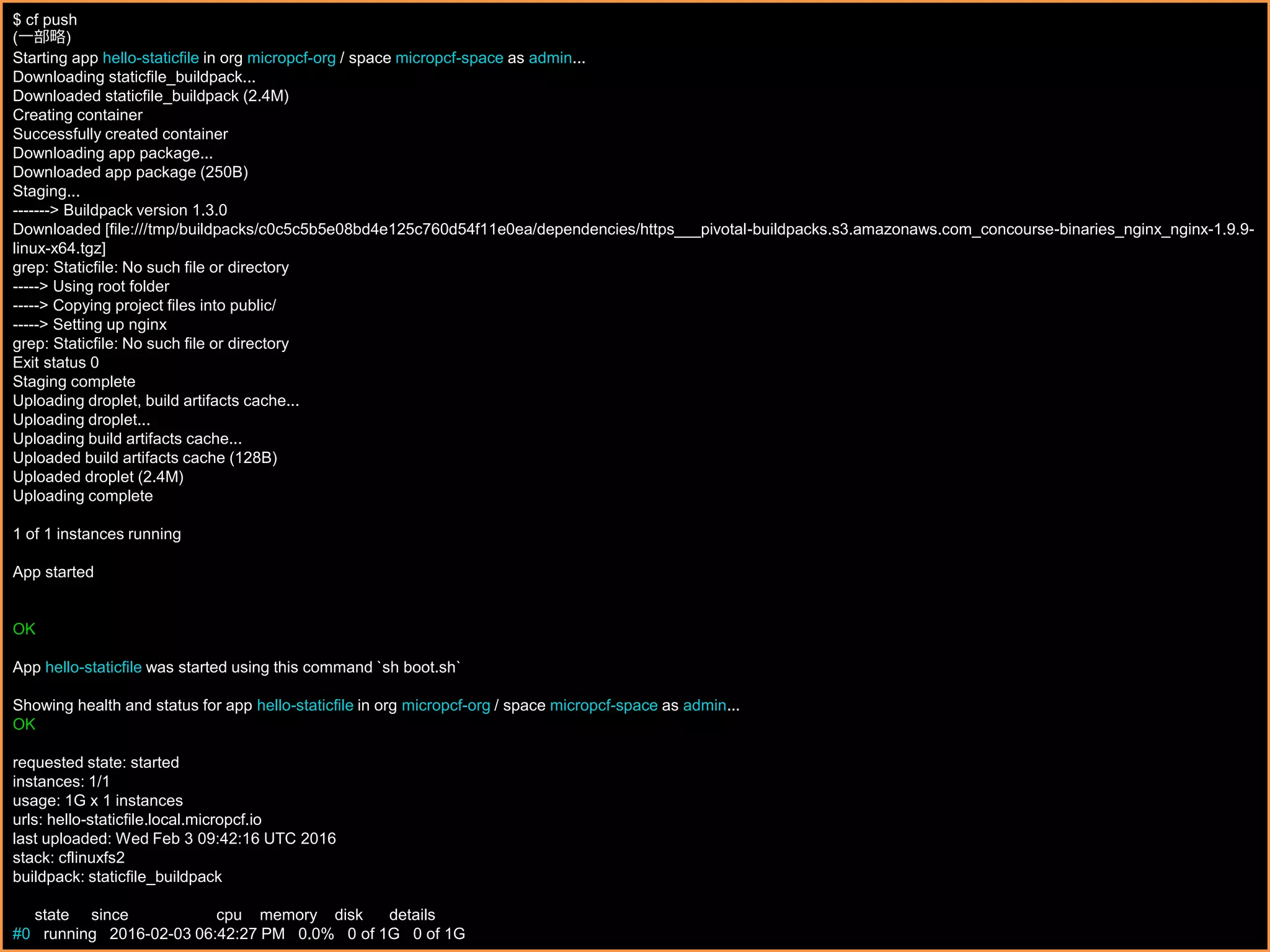 $ cf push
(一部略)
Starting app hello-staticfile in org micropcf-org / space micropcf-space as admin...
Downloading staticfile_buildpack...
Downloaded staticfile_buildpack (2.4M)
Creating container
Successfully created container
Downloading app package...
Downloaded app package (250B)
Staging...
-------> Buildpack version 1.3.0
Downloaded [file:///tmp/buildpacks/c0c5c5b5e08bd4e125c760d54f11e0ea/dependencies/https___pivotal-buildpacks.s3.amazonaws.com_concourse-binaries_nginx_nginx-1.9.9-
linux-x64.tgz]
grep: Staticfile: No such file or directory
-----> Using root folder
-----> Copying project files into public/
-----> Setting up nginx
grep: Staticfile: No such file or directory
Exit status 0
Staging complete
Uploading droplet, build artifacts cache...
Uploading droplet...
Uploading build artifacts cache...
Uploaded build artifacts cache (128B)
Uploaded droplet (2.4M)
Uploading complete
1 of 1 instances running
App started
OK
App hello-staticfile was started using this command `sh boot.sh`
Showing health and status for app hello-staticfile in org micropcf-org / space micropcf-space as admin...
OK
requested state: started
instances: 1/1
usage: 1G x 1 instances
urls: hello-staticfile.local.micropcf.io
last uploaded: Wed Feb 3 09:42:16 UTC 2016
stack: cflinuxfs2
buildpack: staticfile_buildpack
state since cpu memory disk details
#0 running 2016-02-03 06:42:27 PM 0.0% 0 of 1G 0 of 1G
 