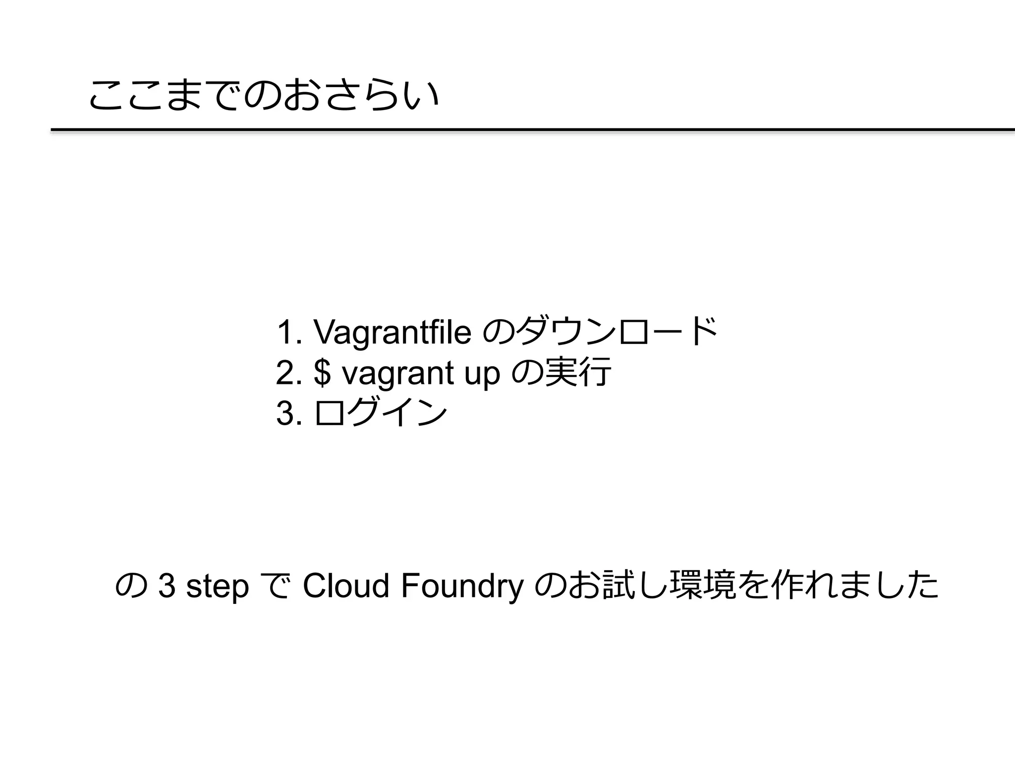 ここまでのおさらい
1. Vagrantfile のダウンロード
2. $ vagrant up の実行
3. ログイン
の 3 step で Cloud Foundry のお試し環境を作れました
 