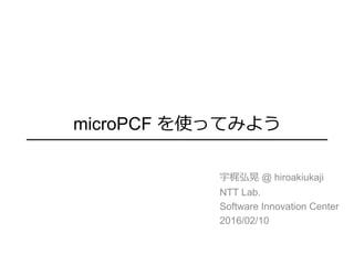 microPCF を使ってみよう
宇梶弘晃 @ hiroakiukaji
NTT Lab.
Software Innovation Center
2016/02/10
 