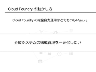 Cloud Foundry の動かし方
Cloud Foundry の完全自力運用はとてもつらい(らしい)
増えるサーバ
あのコンポーネントどこ？
バージョン管理めんどい・・・
分散システムの構成管理を一元化したい
 