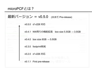 microPCFとは？
2015年12月に Pivotal 社が発表した
All-in-One Cloud Foundry 構築ツール
最新バージョン ＝ v0.5.0 (※まだ Pre-release)
v0.1.1 First pre-release
v0.2.0 cf v226 対応
v0.3.0 footprint削減
v0.4.0 box size 8GB → 5.5GB
v0.4.1 NW周りの機能拡張 box size 5.5GB → 3.5GB
v0.5.0 cf v228 対応
 