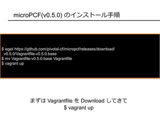 microPCF(v0.5.0) のインストール手順
$ wget https://github.com/pivotal-cf/micropcf/releases/download/
v0.5.0/Vagrantfile-v0.5.0.base
$ mv Vagrantfile-v0.5.0.base Vagrantfile
$ vagrant up
まずは Vagrantfile を Download してきて
$ vagrant up
 