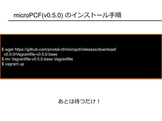 microPCF(v0.5.0) のインストール手順
$ wget https://github.com/pivotal-cf/micropcf/releases/download/
v0.5.0/Vagrantfile-v0.5.0.base
$ mv Vagrantfile-v0.5.0.base Vagrantfile
$ vagrant up
あとは待つだけ！
 