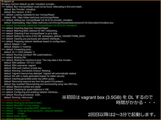 $ vagrant up
Bringing machine 'default' up with 'virtualbox' provider...
==> default: Box 'micropcf/base' could not be found. Attempting to find and install...
default: Box Provider: virtualbox
default: Box Version: 0.34.0
==> default: Loading metadata for box 'micropcf/base'
default: URL: https://atlas.hashicorp.com/micropcf/base
==> default: Adding box 'micropcf/base' (v0.34.0) for provider: virtualbox
default: Downloading: https://atlas.hashicorp.com/micropcf/boxes/base/versions/0.34.0/providers/virtualbox.box
==> default: Successfully added box 'micropcf/base' (v0.34.0) for 'virtualbox'!
==> default: Importing base box 'micropcf/base'...
==> default: Matching MAC address for NAT networking...
==> default: Checking if box 'micropcf/base' is up to date...
==> default: Setting the name of the VM: workspace_default_1454490175496_52031
==> default: Clearing any previously set network interfaces...
==> default: Preparing network interfaces based on configuration...
default: Adapter 1: nat
default: Adapter 2: hostonly
==> default: Forwarding ports...
default: 22 => 2222 (adapter 1)
==> default: Running 'pre-boot' VM customizations...
==> default: Booting VM...
==> default: Waiting for machine to boot. This may take a few minutes...
default: SSH address: 127.0.0.1:2222
default: SSH username: vagrant
default: SSH auth method: private key
default: Warning: Connection timeout. Retrying...
default: Vagrant insecure key detected. Vagrant will automatically replace
default: this with a newly generated keypair for better security.
default: Inserting generated public key within guest...
default: Removing insecure key from the guest if it's present...
default: Key inserted! Disconnecting and reconnecting using new SSH key...
==> default: Machine booted and ready!
==> default: Checking for guest additions in VM...
==> default: Configuring and enabling network interfaces...
==> default: Running provisioner: shell...
default: Running: inline script
==> default: stdin: is not a tty
==> default: Waiting for services to start...
==> default: MicroPCF is now running.
==> default: To begin using MicroPCF, please run:
==> default: cf api api.local.micropcf.io --skip-ssl-validation
==> default: cf login
==> default: Email: admin
==> default: Password: admin
※初回は vagrant box (3.5GB) を DL するので
時間がかかる・・・
2回目以降は2〜3分で起動します。
 