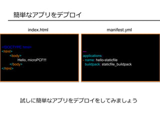 簡単なアプリをデプロイ
<!DOCTYPE html>
<html>
<body>
Hello, microPCF!!!
</body>
</html>
試しに簡単なアプリをデプロイをしてみましょう
index.html
---
applications:
- name: hello-staticfile
buildpack: staticfile_buildpack
manifest.yml
 