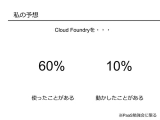 私の予想
Cloud Foundryを・・・
※PaaS勉強会に限る
使ったことがある 動かしたことがある
60% 10%
 
