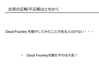 比率の正解/不正解はともかく
Cloud Foundry を動かしてみたことがある人は少ない・・・
∵ Cloud Foundryを動かすのは大変！
 