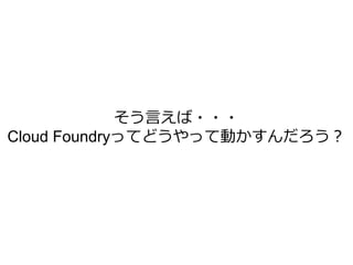 そう言えば・・・
Cloud Foundryってどうやって動かすんだろう？
 