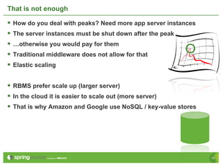 That is not enough

§  How do you deal with peaks? Need more app server instances
§  The server instances must be shut down after the peak
§  …otherwise you would pay for them
§  Traditional middleware does not allow for that
§  Elastic scaling

§  RBMS prefer scale up (larger server)
§  In the cloud it is easier to scale out (more server)
§  That is why Amazon and Google use NoSQL / key-value stores




                                                                 10
 