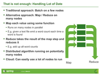 That is not enough: Handling Lot of Date

§  Traditional approach: Batch on a few nodes
§  Alternative approach: Map / Reduce on
 many nodes
§  Map each value using some function
 •  Runs on many nodes in parallel
 •  E.g. given a text file emit a word count each time a
   word is found
§  Reduce takes the result of the map step and
 reduces it
 •  E.g. add up all word counts
§  Distributed algorithm running on potentially
 many nodes
§  Cloud: Can easily use a lot of nodes to run
                                                           Map   Reduce


                                                                    11
 