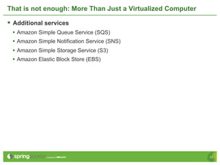 That is not enough: More Than Just a Virtualized Computer

§  Additional services
  •  Amazon Simple Queue Service (SQS)
  •  Amazon Simple Notification Service (SNS)
  •  Amazon Simple Storage Service (S3)
  •  Amazon Elastic Block Store (EBS)




                                                            12
 