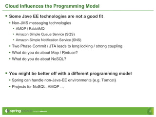 Cloud Influences the Programming Model

§  Some Jave EE technologies are not a good fit
 •  Non-JMS messaging technologies
   •  AMQP / RabbitMQ
   •  Amazon Simple Queue Service (SQS)
   •  Amazon Simple Notification Service (SNS)
 •  Two Phase Commit / JTA leads to long locking / strong coupling
 •  What do you do about Map / Reduce?
 •  What do you do about NoSQL?


§  You might be better off with a different programming model
 •  Spring can handle non-Java-EE environments (e.g. Tomcat)
 •  Projects for NoSQL, AMQP …




                                                                     13
 