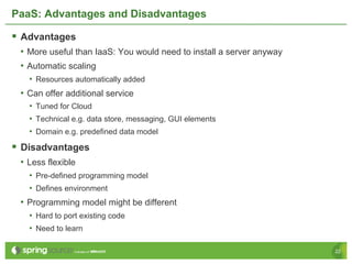PaaS: Advantages and Disadvantages

§  Advantages
 •  More useful than IaaS: You would need to install a server anyway
 •  Automatic scaling
   •  Resources automatically added
 •  Can offer additional service
   •  Tuned for Cloud
   •  Technical e.g. data store, messaging, GUI elements
   •  Domain e.g. predefined data model
§  Disadvantages
 •  Less flexible
   •  Pre-defined programming model
   •  Defines environment
 •  Programming model might be different
   •  Hard to port existing code
   •  Need to learn

                                                                       22
 