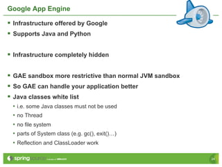 Google App Engine

§  Infrastructure offered by Google
§  Supports Java and Python

§  Infrastructure completely hidden

§  GAE sandbox more restrictive than normal JVM sandbox
§  So GAE can handle your application better
§  Java classes white list
 •  i.e. some Java classes must not be used
 •  no Thread
 •  no file system
 •  parts of System class (e.g. gc(), exit()…)
 •  Reflection and ClassLoader work

                                                           24
 