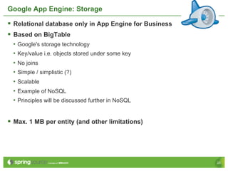 Google App Engine: Storage

§  Relational database only in App Engine for Business
§  Based on BigTable
  •  Google's storage technology
  •  Key/value i.e. objects stored under some key
  •  No joins
  •  Simple / simplistic (?)
  •  Scalable
  •  Example of NoSQL
  •  Principles will be discussed further in NoSQL


§  Max. 1 MB per entity (and other limitations)




                                                          25
 