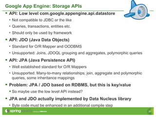 Google App Engine: Storage APIs
§  API: Low level com.google.appengine.api.datastore
 •  Not compatible to JDBC or the like
 •  Queries, transactions, entities etc.
 •  Should only be used by framework
§  API: JDO (Java Data Objects)
 •  Standard for O/R Mapper and OODBMS
 •  Unsupported: Joins, JDOQL grouping and aggregates, polymorphic queries
§  API: JPA (Java Persistence API)
 •  Well established standard for O/R Mappers
 •  Unsupported: Many-to-many relationships; join, aggregate and polymorphic
   queries, some inheritance mappings
§  Problem: JPA / JDO based on RDBMS, but this is key/value
 §  So maybe use the low level API instead?
§  JPA and JDO actually implemented by Data Nucleus library
 •  Byte code must be enhanced in an additional compile step
                                                                               26
 
