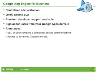Google App Engine for Business

§  Centralized administration.
§  99.9% uptime SLA
§  Premium developer support available.
§  Sign on for users from your Google Apps domain
§  Announced
 •  SSL on your company’s domain for secure communications
 •  Access to advanced Google services.




                                                             28
 