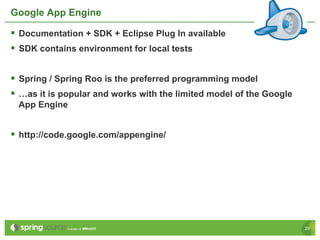 Google App Engine

§  Documentation + SDK + Eclipse Plug In available
§  SDK contains environment for local tests

§  Spring / Spring Roo is the preferred programming model
§  …as it is popular and works with the limited model of the Google
 App Engine


§  http://code.google.com/appengine/




                                                                       29
 